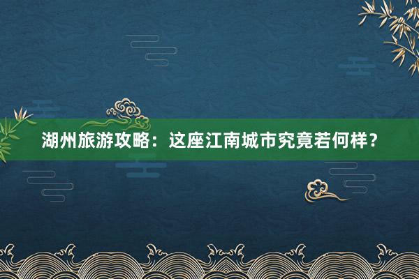 湖州旅游攻略：这座江南城市究竟若何样？